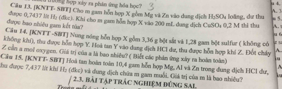 Tường hợp xảy ra phản ứng hóa học? A. 3
Câu 13. [KNTT- SBT] Cho m gam hỗn hợp X gồm Mg và Zn vào dung dịch H_2SO_4 loãng, dư thu u 5. 
được 0,7437 lít H_2 (d kc 0. Khi cho m gam hỗn hợp X vào 200 mL dung dịch CuSO₄ 0,2 M thì thu A. 
được bao nhiêu gam kết tủa? 
u 6 
Câu 14. [KNTT -SBT] Nung nóng hỗn hợp X gồm 3,36 g bột sắt và 1,28 gam bột sulfur ( không có s 
không khí), thu được hỗn hợp Y. Hoà tan Y vào dung dịch HCl dư, thu được hỗn hợp khí Z. Đốt cháy A. 
Z cần a mol oxygen. Giá trị của a là bao nhiêu? ( Biết các phản ứng xảy ra hoàn toàn) iu 
Câu 15. [KNTT- SBT] Hoà tan hoàn toàn 10,4 gam hỗn hợp Mg, Al và Zn trong dung dịch HCl dư, i u 
A 
thu được 7,437 lít khí H_2 (đkc) và dung dịch chứa m gam muối. Giá trị của m là bao nhiêu? 
/ 2.3. bài tập trÁc nghiệm đúng SAi.