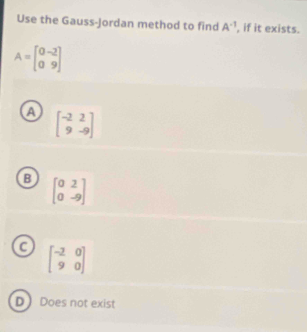 Use the Gauss-Jordan method to find A^(-1) , if it exists.
A=beginbmatrix 0&-2 0&9endbmatrix
A beginbmatrix -2&2 9&-9endbmatrix
B beginbmatrix 0&2 0&-9endbmatrix
C beginbmatrix -2&0 9&0endbmatrix
D Does not exist