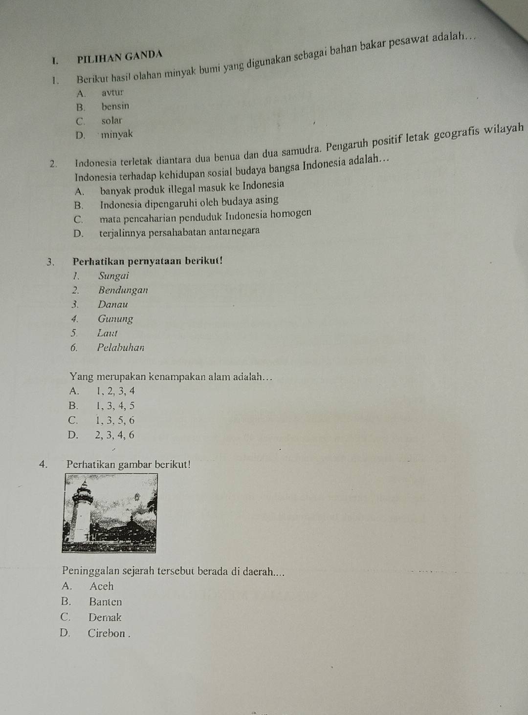 PILIHAN GANDA
1. Berikut hasil olahan minyak bumi yang digunakan sebagai bahan bakar pesawat adalah..
A. avtur
B. bensin
C. solar
D. minyak
2. Indonesia terletak diantara dua benua dan dua samudra. Pengaruh positif letak gcografis wilayah
Indonesia terhadap kchidupan sosial budaya bangsa Indonesia adalah...
A. banyak produk illegal masuk ke Indonesia
B. Indonesia dipengaruhi olch budaya asing
C. mata pencaharian penduduk Indonesia homogen
D. terjalinnya persahabatan antarnegara
3. Perhatikan pernyataan berikut!
1. Sungai
2. Bendungan
3. Danau
4. Gunung
5. Laut
6. Pelabuhan
Yang merupakan kenampakan alam adalah...
A. 1, 2, 3, 4
B. 1, 3, 4, 5
C. 1, 3, 5, 6
D. 2, 3, 4, 6
4. Perhatikan gambar berikut!
Peninggalan sejarah tersebut berada di daerah....
A. Aceh
B. Banten
C. Demak
D. Cirebon .