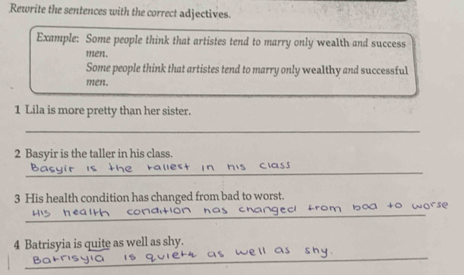 Rewrite the sentences with the correct adjectives. 
Example: Some people think that artistes tend to marry only wealth and success 
men. 
Some people think that artistes tend to marry only wealthy and successful 
men. 
1 Lila is more pretty than her sister. 
_ 
2 Basyir is the taller in his class. 
_ 
3 His health condition has changed from bad to worst. 
_ 
_ 
4 Batrisyia is quite as well as shy.