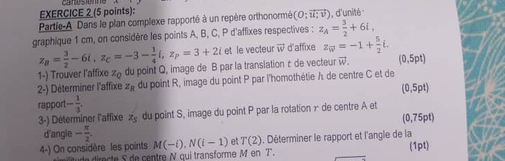 cartésiène 
EXERCICE 2 (5 points): 
Partie-A Dans le plan complexe rapporté à un repère orthonormé (O;vector u;v) , d'unité 
graphique 1 cm, on considère les points A, B, C, P d'affixes respectives : z_A= 3/2 +6i,
z_B= 3/2 -6i, z_C=-3- 1/4 i, z_P=3+2i et le vecteur vector w d'affixe z_overline w=-1+ 5/2 i. 
1-) Trouver l’affixe z_Q du point Q, image de B par la translation c de vecteur vector w. (0,5pt)
2-) Déterminer l'affixe z_R du point R, image du point P par l'homothétie A de centre C et de
(0,5pt
rapport - 1/3 . 
3-) Déterminer l'affixe z_5 du point S, image du point P par la rotation γ de centre A et 
d'angle - π /2 . (0,75pt)
4-) On considère les points M(-i), N(i-1) et T(2). Déterminer le rapport et l'angle de la 
de irecte S de centre N qui transforme M en T. (1pt)