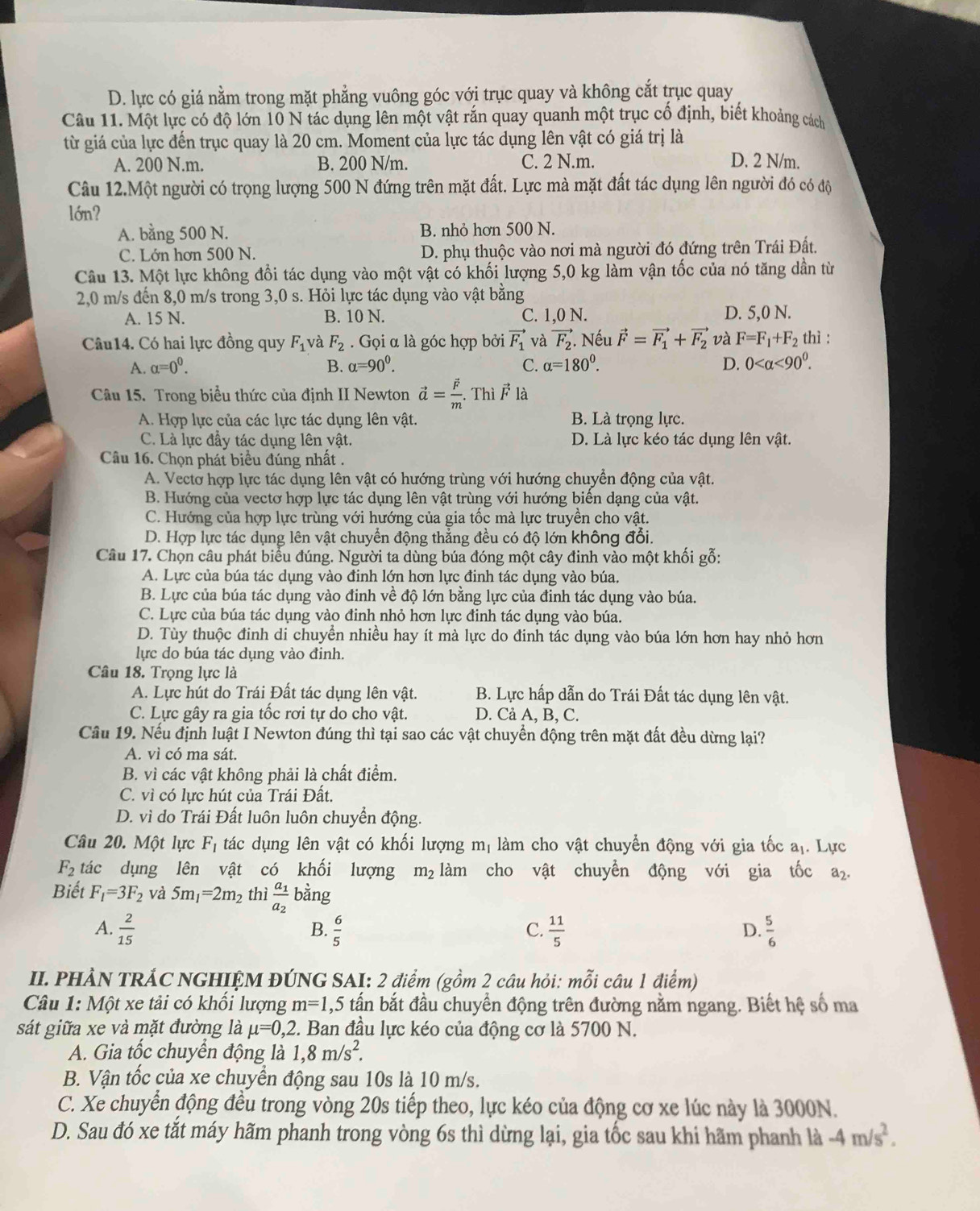 D. lực có giá nằm trong mặt phẳng vuông góc với trục quay và không cắt trục quay
Câu 11. Một lực có độ lớn 10 N tác dụng lên một vật rắn quay quanh một trục cố định, biết khoảng cách
từ giá của lực đến trục quay là 20 cm. Moment của lực tác dụng lên vật có giá trị là
A. 200 N.m. B. 200 N/m. C. 2 N.m. D. 2 N/m.
Câu 12.Một người có trọng lượng 500 N đứng trên mặt đất. Lực mà mặt đất tác dụng lên người đó có độ
lớn?
A. bằng 500 N. B. nhỏ hơn 500 N.
C. Lớn hơn 500 N. D. phụ thuộc vào nơi mà người đó đứng trên Trái Đất.
Câu 13. Một lực không đổi tác dụng vào một vật có khối lượng 5,0 kg làm vận tốc của nó tăng dần từ
2,0 m/s đến 8,0 m/s trong 3,0 s. Hỏi lực tác dụng vào vật bằng
A. 15 N. B. 10 N. C. 1,0 N. D. 5,0 N.
Câu14. Có hai lực đồng quy F_1 và F_2.  Gọi α là góc hợp bởi vector F_1 và vector F_2. Nếu vector F=vector F_1+vector F_2 và F=F_1+F_2 thì :
A. alpha =0^0. B. alpha =90^0. C. alpha =180^0. D. 0 <90^0.
Câu 15. Trong biểu thức của định II Newton vector a=frac vector Fm. Thì F là
A. Hợp lực của các lực tác dụng lên vật. B. Là trọng lực.
C. Là lực đầy tác dụng lên vật. D. Là lực kéo tác dụng lên vật.
Câu 16. Chọn phát biểu đúng nhất .
A. Vectơ hợp lực tác dụng lên vật có hướng trùng với hướng chuyển động của vật.
B. Hướng của vectơ hợp lực tác dụng lên vật trùng với hướng biến dạng của vật.
C. Hướng của hợp lực trùng với hướng của gia tốc mà lực truyền cho vật.
D. Hợp lực tác dụng lên vật chuyển động thẳng đều có độ lớn không đổi.
Câu 17. Chọn câu phát biểu đúng. Người ta dùng búa đóng một cây đinh vào một khối gỗ:
A. Lực của búa tác dụng vào đinh lớn hơn lực đinh tác dụng vào búa.
B. Lực của búa tác dụng vào đinh về độ lớn bằng lực của đinh tác dụng vào búa.
C. Lực của búa tác dụng vào đinh nhỏ hơn lực đinh tác dụng vào búa.
D. Tùy thuộc đinh di chuyển nhiều hay ít mà lực do đinh tác dụng vào búa lớn hơn hay nhỏ hơn
lực do búa tác dụng vào đinh.
Câu 18. Trọng lực là
A. Lực hút do Trái Đất tác dụng lên vật. B. Lực hấp dẫn do Trái Đất tác dụng lên vật.
C. Lực gây ra gia tốc rơi tự do cho vật. D. Cả A, B, C.
Câu 19. Nếu định luật I Newton đúng thì tại sao các vật chuyển động trên mặt đất đều dừng lại?
A. vì có ma sát.
B. vì các vật không phải là chất điểm.
C. vì có lực hút của Trái Đất.
D. vì do Trái Đất luôn luôn chuyển động.
Câu 20. Một lực F_1 tác dụng lên vật có khối lượng mị làm cho vật chuyển động với gia tốc a_1. Lực
F_2 tác dụng lên vật có khối lượng m_2 làm cho vật chuyển động với gia tốc a₂
Biết F_1=3F_2 và 5m_1=2m_2 thì frac a_1a_2 bằng
A.  2/15   6/5   11/5   5/6 
B.
C.
D.
II. PHẢN TRÁC NGHIỆM ĐÚNG SAI: 2 điểm (gồm 2 câu hỏi: mỗi câu 1 điểm)
Câu 1: Một xe tải có khồi lượng m=1 ,5 tấn bắt đầu chuyển động trên đường nằm ngang. Biết hệ số ma
sát giữa xe và mặt đường là mu =0,2 2. Ban đầu lực kéo của động cơ là 5700 N.
A. Gia tốc chuyển động là 1,8m/s^2.
B. Vận tốc của xe chuyển động sau 10s là 10 m/s.
C. Xe chuyển động đều trong vòng 20s tiếp theo, lực kéo của động cơ xe lúc này là 3000N.
D. Sau đó xe tắt máy hãm phanh trong vòng 6s thì dừng lại, gia tốc sau khi hãm phanh là -4m/s^2.
