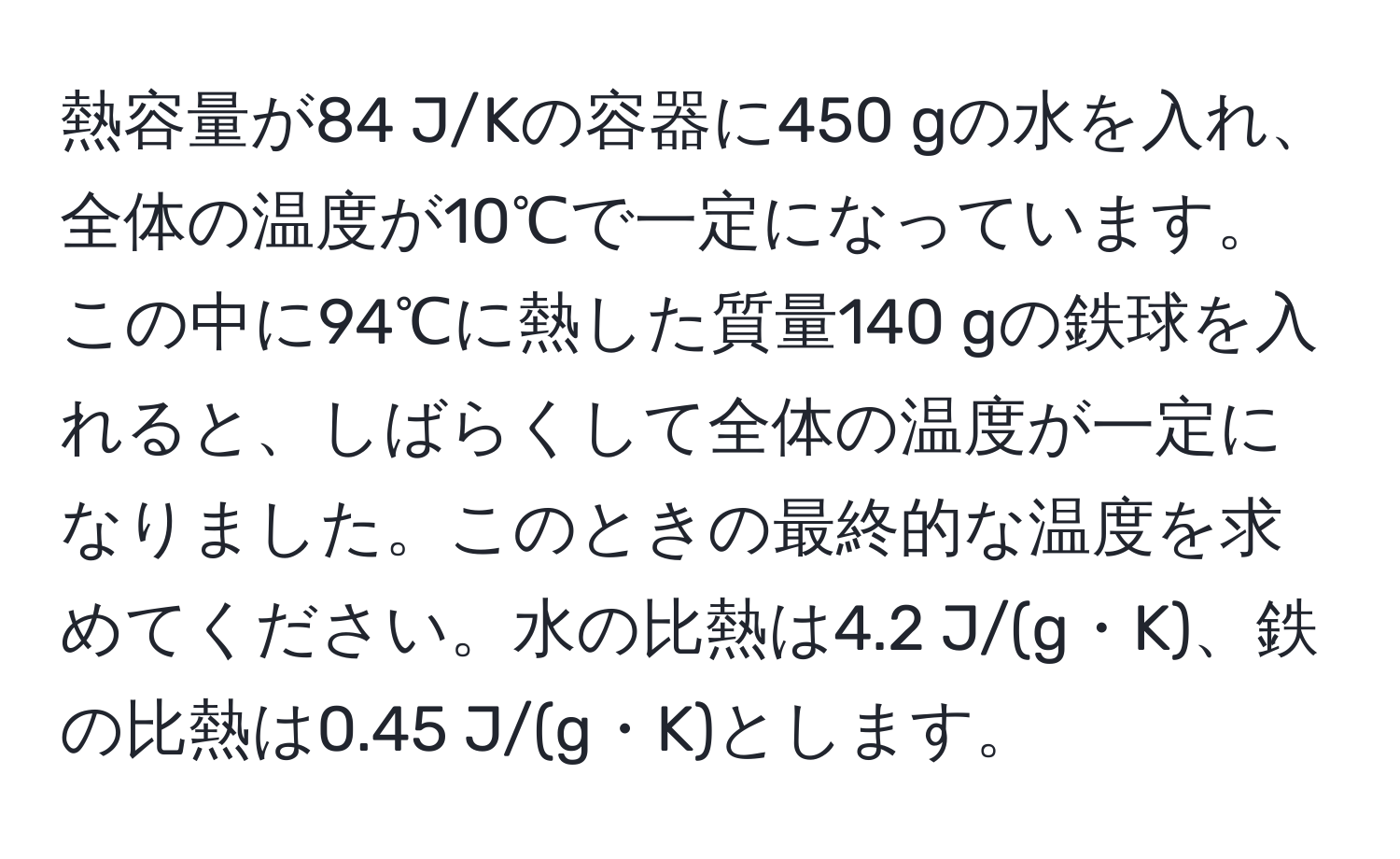 熱容量が84 J/Kの容器に450 gの水を入れ、全体の温度が10℃で一定になっています。この中に94℃に熱した質量140 gの鉄球を入れると、しばらくして全体の温度が一定になりました。このときの最終的な温度を求めてください。水の比熱は4.2 J/(g・K)、鉄の比熱は0.45 J/(g・K)とします。