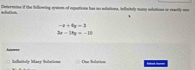 Determine if the following system of equations has no solutions, infinitely many solutions or exactly one
solution.
-x+6y=3
3x-18y=-10
Answer
Infinitely Many Solutions One Solution Sehnit Auwer