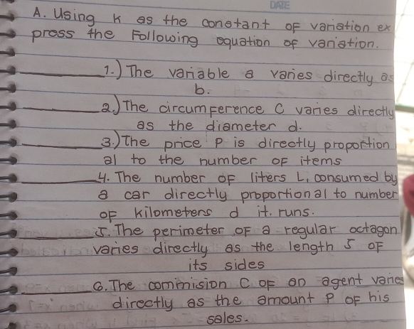 Using K as the conetant of variation ex 
press the Following equation of varistion. 
_1. ) The variable a varies directly os 
b. 
_a) The circumperence C varies directly 
as the diameter d. 
_3. ) the price p is directly proportion 
al to the number of items 
_4. The number of liters L, consumed by 
a car directly proportional to number 
oF kilometers d it. runs. 
_55. The perimeter of a regular octagon 
vacies directly as the length 5 oF 
its sides 
_ 
6. The commnision C oF an agent vanes 
directly as the amount P oF his 
sales.