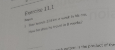 Focus 
1 Ravi travels 224 km a week in his car. 
How far does he travel in 8 weeks? 
_ 
ch pattern is the product of the