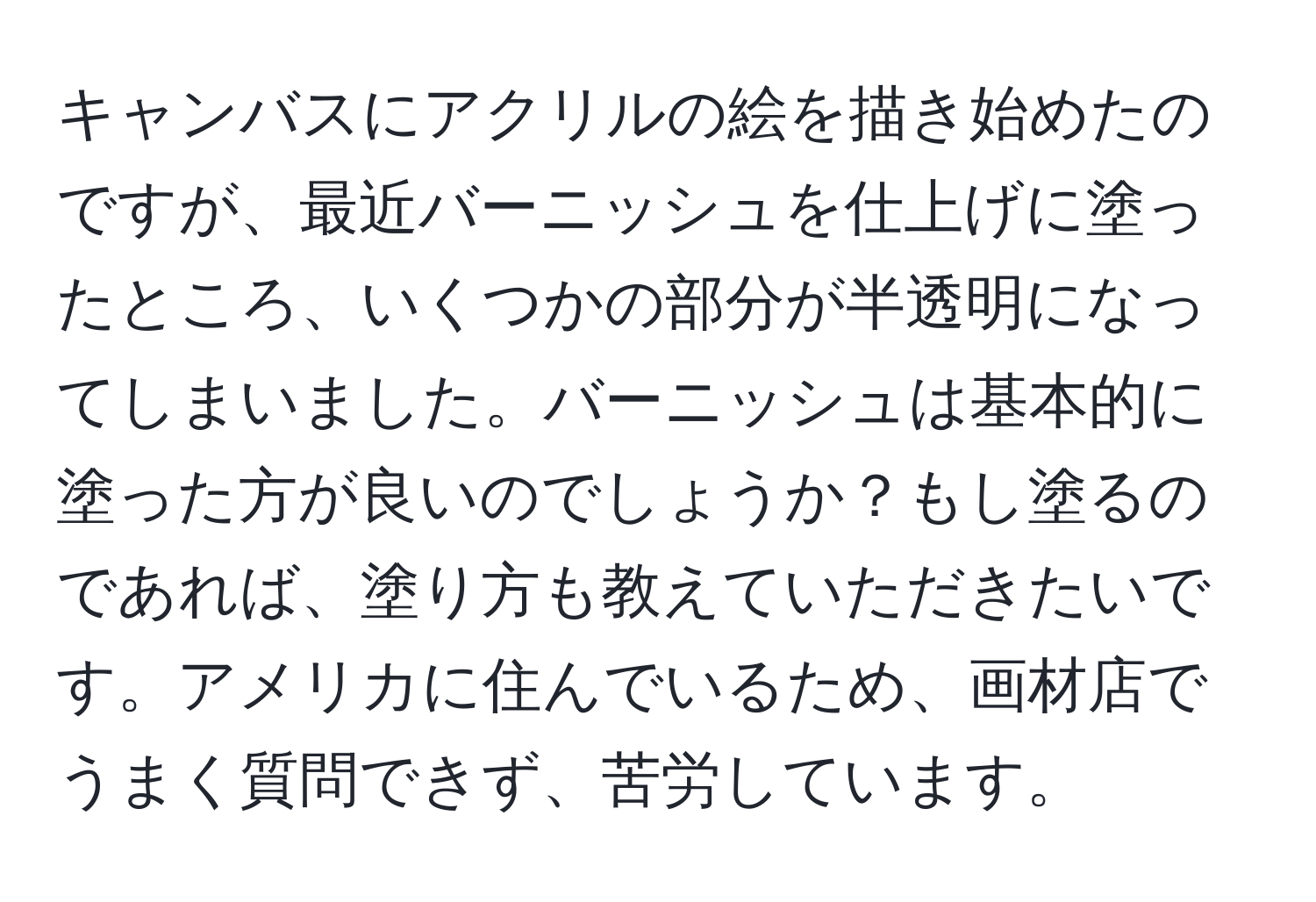 キャンバスにアクリルの絵を描き始めたのですが、最近バーニッシュを仕上げに塗ったところ、いくつかの部分が半透明になってしまいました。バーニッシュは基本的に塗った方が良いのでしょうか？もし塗るのであれば、塗り方も教えていただきたいです。アメリカに住んでいるため、画材店でうまく質問できず、苦労しています。