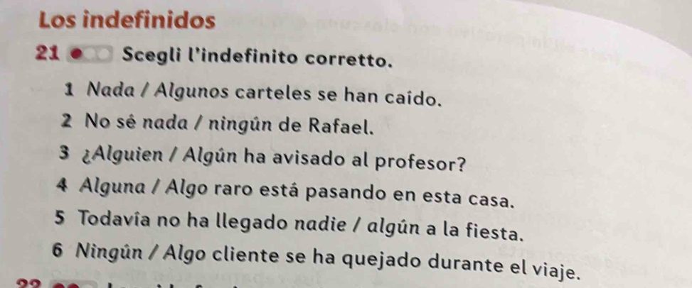 Los indefinidos
21 Scegli l’indefinito corretto.
1 Nada / Algunos carteles se han caído.
2 No sé nada / ningún de Rafael.
3 ¿Alguien / Algún ha avisado al profesor?
4 Alguna / Algo raro está pasando en esta casa.
5 Todavía no ha llegado nadie / algún a la fiesta.
6 Ningún / Algo cliente se ha quejado durante el viaje.