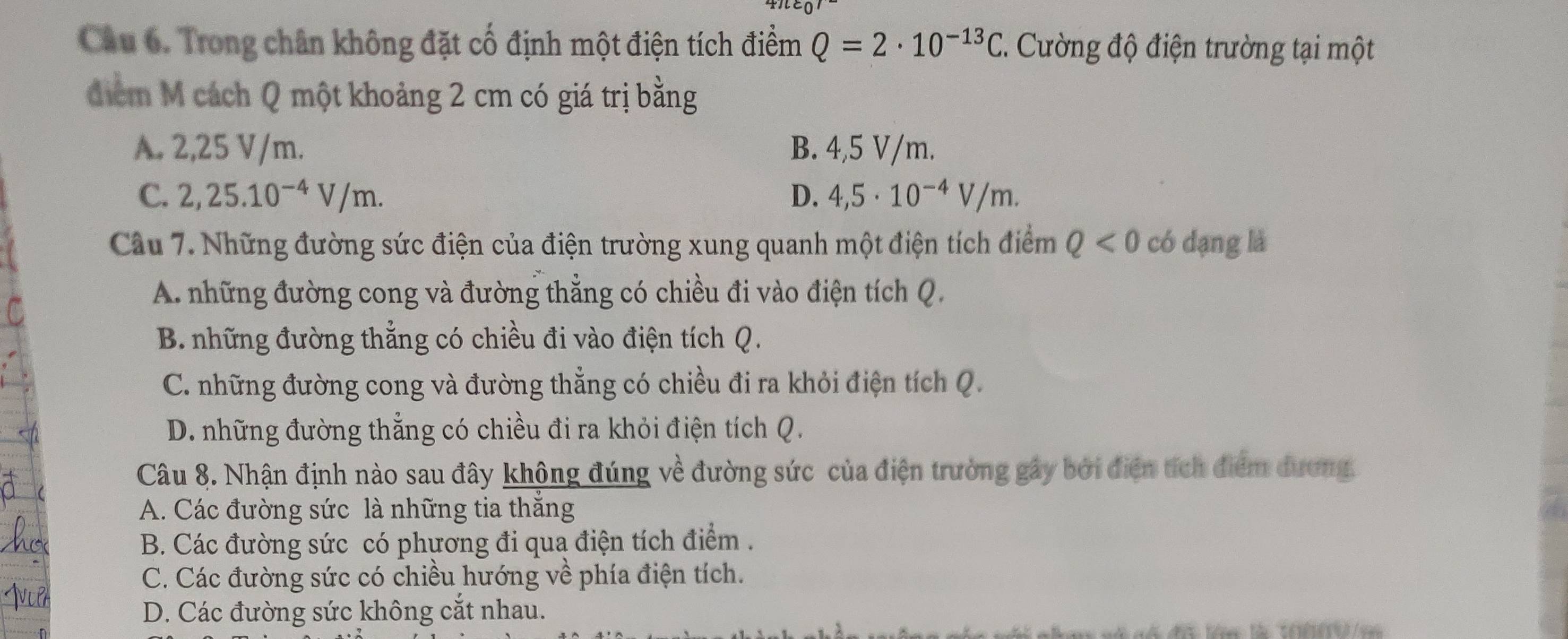 Trong chân không đặt cố định một điện tích điểm Q=2· 10^(-13)C. Cường độ điện trường tại một
điểm M cách Q một khoảng 2 cm có giá trị bằng
A. 2,25 V/m. B. 4,5 V/m.
C. 2,25.10^(-4)V/m. D. 4,5· 10^(-4)V/m. 
Câu 7. Những đường sức điện của điện trường xung quanh một điện tích điểm Q<0</tex> có dạng là
A. những đường cong và đường thẳng có chiều đi vào điện tích Q.
B. những đường thẳng có chiều đi vào điện tích Q.
C. những đường cong và đường thẳng có chiều đi ra khỏi điện tích Q.
D. những đường thẳng có chiều đi ra khỏi điện tích Q.
Câu 8. Nhận định nào sau đây không đúng về đường sức của điện trường gây bởi điện tích điểm dương.
A. Các đường sức là những tia thắng
B. Các đường sức có phương đi qua điện tích điểm .
C. Các đường sức có chiều hướng về phía điện tích.
D. Các đường sức không cắt nhau.
n ã nố đã lên là 10009/e=