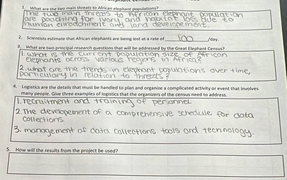 What are the two main threats to African elephant populations? 
2. Scientists estimate that African elephants are being lost at a rate of _/day. 
3. What are two principal research questions that will be addressed by the Great Elephant Census? 
L 
4. Logistics are the details that must be handled to plan and organize a complicated activity or event that involves 
many people. Give three examples of logistics that the organizers of the census need to address. 
2. The devel 
5. How will the results from the project be used?
