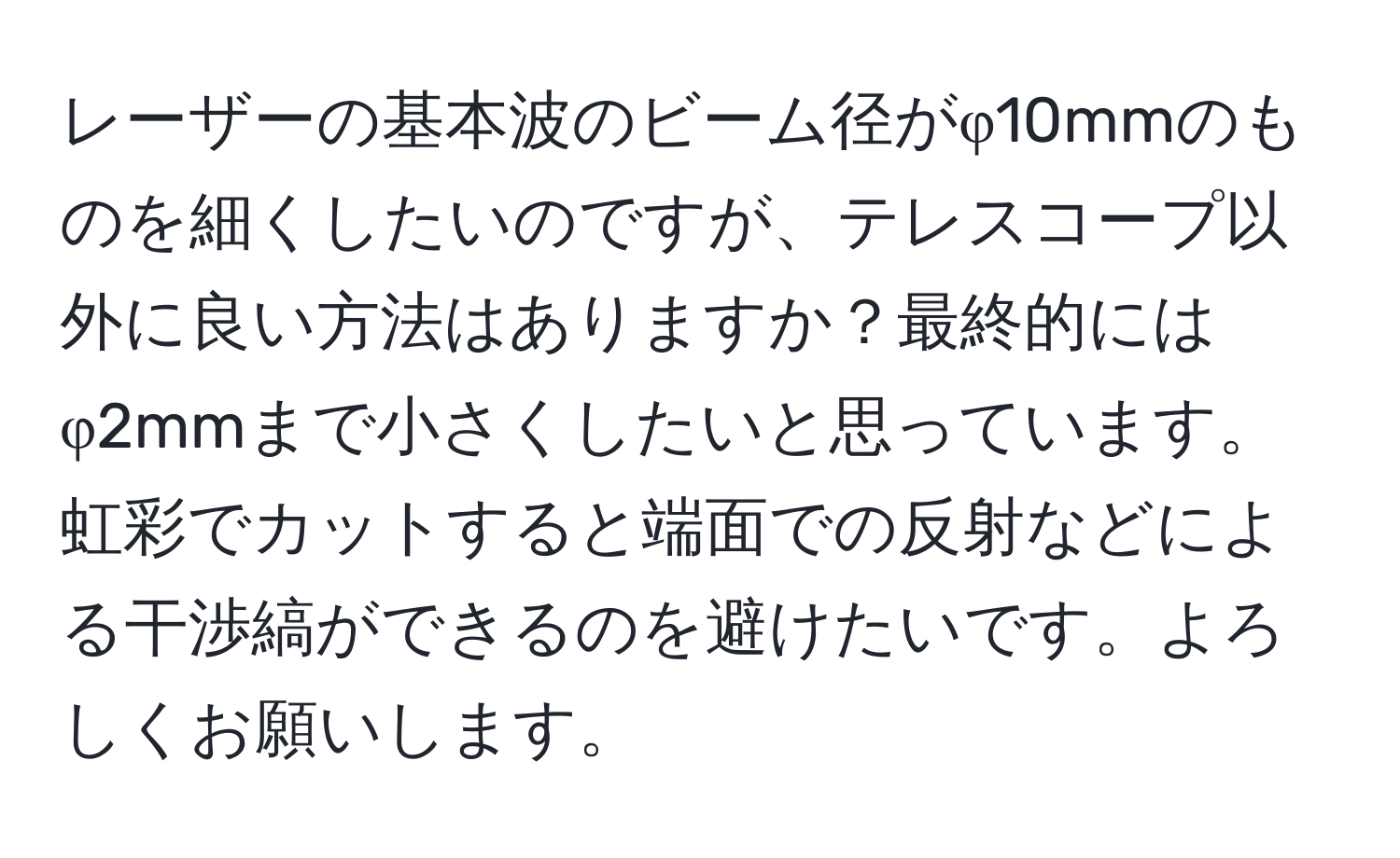 レーザーの基本波のビーム径がφ10mmのものを細くしたいのですが、テレスコープ以外に良い方法はありますか？最終的にはφ2mmまで小さくしたいと思っています。虹彩でカットすると端面での反射などによる干渉縞ができるのを避けたいです。よろしくお願いします。