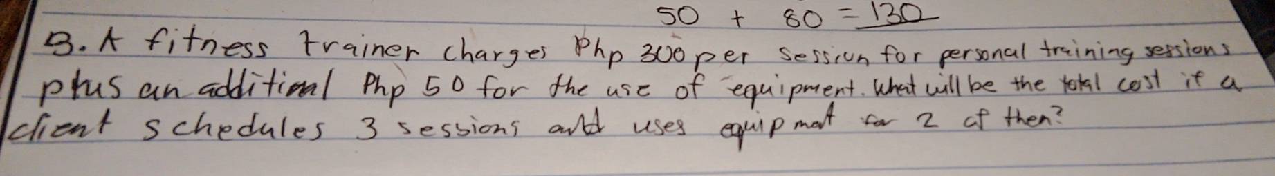 50+80=_ 130
B. A fitness trainer charges Php 300per session for personal training sessions 
plus an additioal php 50 for the use of equipment. What will be the tokal cost it a 
clent schedules 3 sessions and uses equip mot for 2 of then?