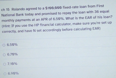 ch 15 Rolando agreed to a $100,000 fixed-rate loan from First
National Bank today and promised to repay the loan with 36 equal
monthly payments at an APR of 6.50%. What is the EAR of his loan?
(Hint: If you use the HP financial calculator, make sure you're set up
correctly, and have N set accordingly before calculating EAR)
6.50%
6. 70%
7.10%
6. 90%