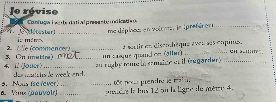 Je révise 
Coniuga i verbi dati al presente indicativo. 
1. Je (détester)_ 
me déplacer en voiture, je (préférer)_ 
le métro. 
2. Elle (commencer) _à sortir en discothèque avec ses copines. 
3. On (mettre)_ 
un casque quand on (aller)_ 
en scooter. 
4. Il (jouer)_ 
au rugby toute la semaine et il (regarder)_ 
des matchs le week-end. 
5. Nous (se lever)_ 
ôt pour prendre le train. 
6. Vous (pouvoir) _prendre le bus 12 ou la ligne de métro 4.