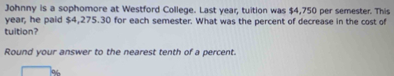 Johnny is a sophomore at Westford College. Last year, tuition was $4,750 per semester. This
year, he paid $4,275.30 for each semester. What was the percent of decrease in the cost of 
tuition? 
Round your answer to the nearest tenth of a percent.
%