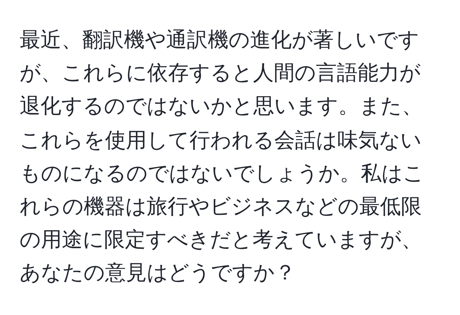 最近、翻訳機や通訳機の進化が著しいですが、これらに依存すると人間の言語能力が退化するのではないかと思います。また、これらを使用して行われる会話は味気ないものになるのではないでしょうか。私はこれらの機器は旅行やビジネスなどの最低限の用途に限定すべきだと考えていますが、あなたの意見はどうですか？