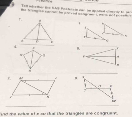 Practice 
Tell whether the SAS Postulate can be applied directly to pro 
the triangles cannot be proved congruent, write not possible 
2. 
4. p
5.
N Q
_ 
_
R
8. 
_ 
_ 
Find the value of x so that the triangles are congruent.