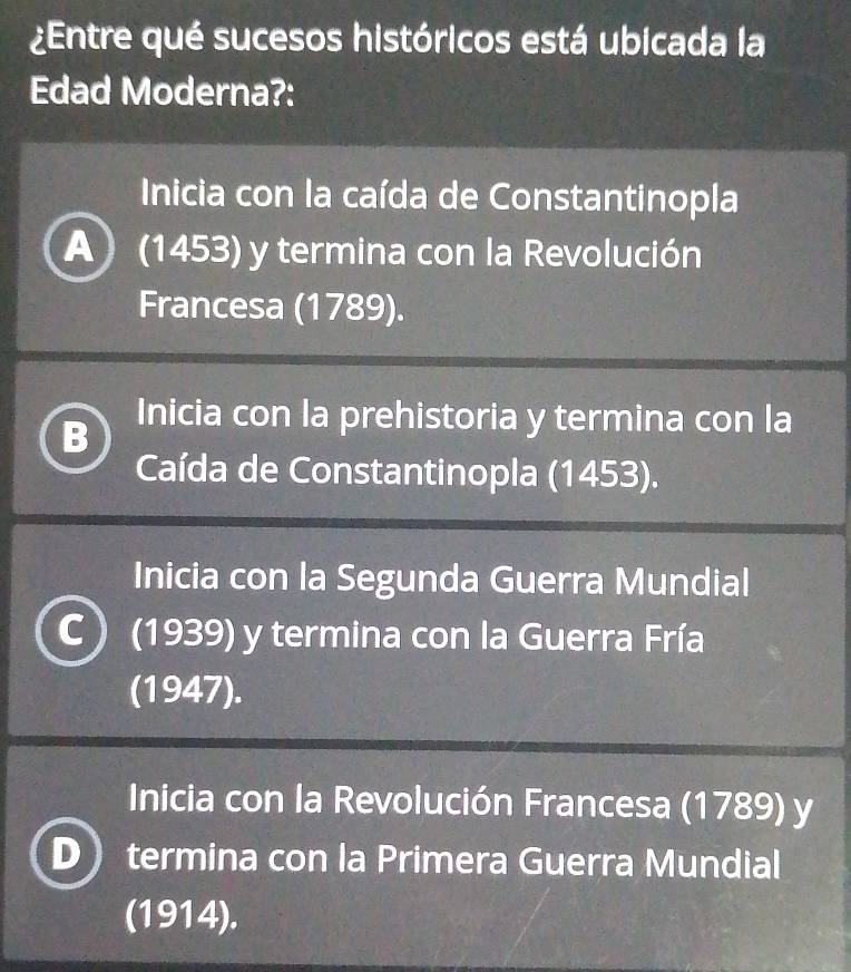 ¿Entre qué sucesos históricos está ubicada la
Edad Moderna?:
Inicia con la caída de Constantinopla
A) (1453) y termina con la Revolución
Francesa (1789).
B Inicia con la prehistoria y termina con la
Caída de Constantinopla (1453).
Inicia con la Segunda Guerra Mundial
C (1939) y termina con la Guerra Fría
(1947).
Inicia con la Revolución Francesa (1789) y
termina con la Primera Guerra Mundial
(1914).