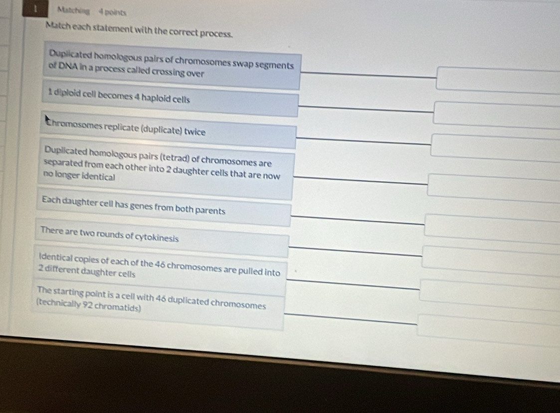 Matching 4 points
Match each statement with the correct process.
Duplicated homologous pairs of chromosomes swap segments 200
of DNA in a process called crossing over _  -□
1 diploid cell becomes 4 haploid cells
_  □
_  
Ehromosomes replicate (duplicate) twice
(- 1/2 , □ 
□ 
Duplicated homologous pairs (tetrad) of chromosomes are
separated from each other into 2 daughter cells that are now =frac □ □  -□
no longer identical
Each daughter cell has genes from both parents
□  
-□ 
There are two rounds of cytokinesis □  _  -□
x_1=frac v_02a= (2* 10)/2* 1 m/s^1m/s
Identical copies of each of the 46 chromosomes are pulled into _  -□
2 different daughter cells
The starting point is a cell with 46 duplicated chromosomes
(technically 92 chromatids)
□