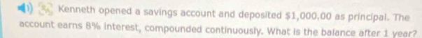 a Kenneth opened a savings account and deposited $1,000,00 as principal. The 
account earns 8% interest, compounded continuously. What is the balance after 1 year?