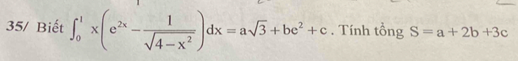 35/ Biết ∈t _0^(1x(e^2x)- 1/sqrt(4-x^2) )dx=asqrt(3)+be^2+c. Tính tổng S=a+2b+3c