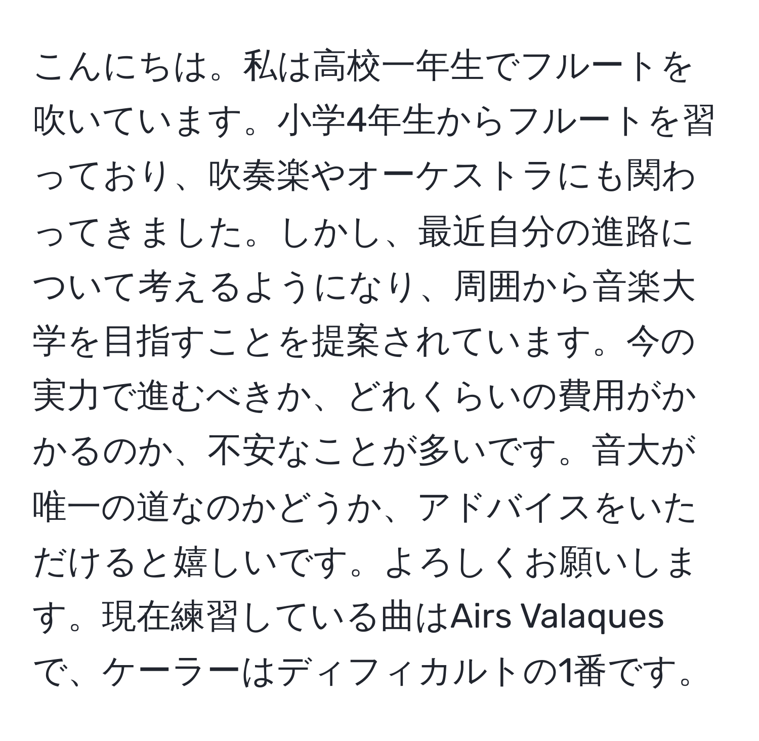 こんにちは。私は高校一年生でフルートを吹いています。小学4年生からフルートを習っており、吹奏楽やオーケストラにも関わってきました。しかし、最近自分の進路について考えるようになり、周囲から音楽大学を目指すことを提案されています。今の実力で進むべきか、どれくらいの費用がかかるのか、不安なことが多いです。音大が唯一の道なのかどうか、アドバイスをいただけると嬉しいです。よろしくお願いします。現在練習している曲はAirs Valaquesで、ケーラーはディフィカルトの1番です。