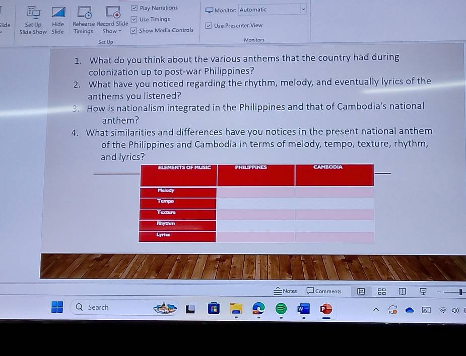 Play Narrations Monitor: Automatic 
lide Set Up Hide Rehearse Record Slide Use Timings Use Presenter View 
Slide Show Slide Timings Show Show Media Controls 
Set Up Monitors 
1. What do you think about the various anthems that the country had during 
colonization up to post-war Philippines? 
2. What have you noticed regarding the rhythm, melody, and eventually lyrics of the 
anthems you listened? 
3. How is nationalism integrated in the Philippines and that of Cambodia’s national 
anthem? 
4. What similarities and differences have you notices in the present national anthem 
of the Philippines and Cambodia in terms of melody, tempo, texture, rhythm, 
and lyrics? 
Notes Comments 
Search