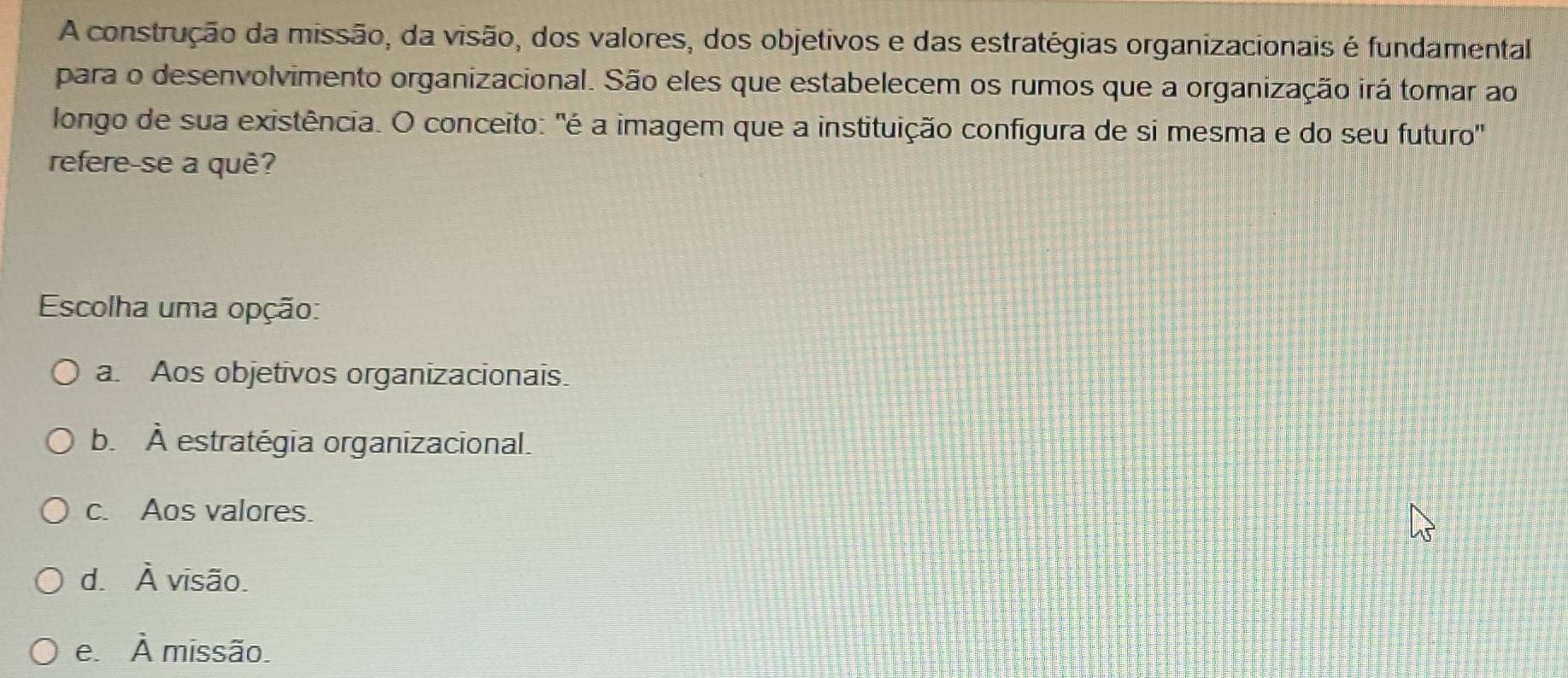 A construção da missão, da visão, dos valores, dos objetivos e das estratégias organizacionais é fundamental
para o desenvolvimento organizacional. São eles que estabelecem os rumos que a organização irá tomar ao
longo de sua existência. O conceito: "é a imagem que a instituição configura de si mesma e do seu futuro'
refere-se a quê?
Escolha uma opção:
a. Aos objetivos organizacionais.
bì hat A estratégia organizacional.
c. Aos valores.
d. hat A visão.
e. hat A missão.