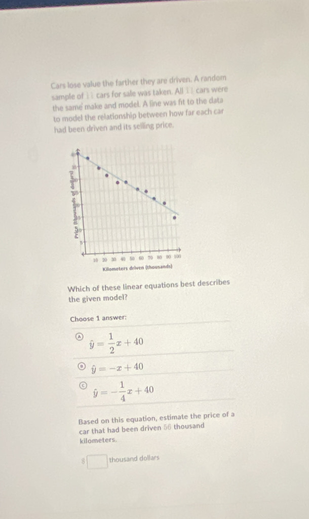 Cars lose value the farther they are driven. A random
sample of cars for sale was taken. All I cars were
the same make and model. A line was fit to the data
to model the relationship between how far each car
had been driven and its selling price.
Kilometers driven (th
Which of these linear equations best describes
the given model?
Choose 1 answer:
hat y= 1/2 x+40
hat y=-x+40
hat y=- 1/4 x+40
Based on this equation, estimate the price of a
car that had been driven 56 thousand
kilometers.
thousand dollars
