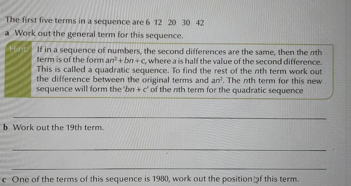 The first five terms in a sequence are 6 12 20 30 42
a Work out the general term for this sequence. 
If in a sequence of numbers, the second differences are the same, then the nth 
term is of the form an^2+bn+c , where a is half the value of the second difference. 
This is called a quadratic sequence. To find the rest of the nth term work out 
the difference between the original terms and an^2. The nth term for this new 
sequence will form the bn+c' of the nth term for the quadratic sequence 
_ 
_ 
b Work out the 19th term. 
_ 
_ 
c One of the terms of this sequence is 1980, work out the positionof this term.