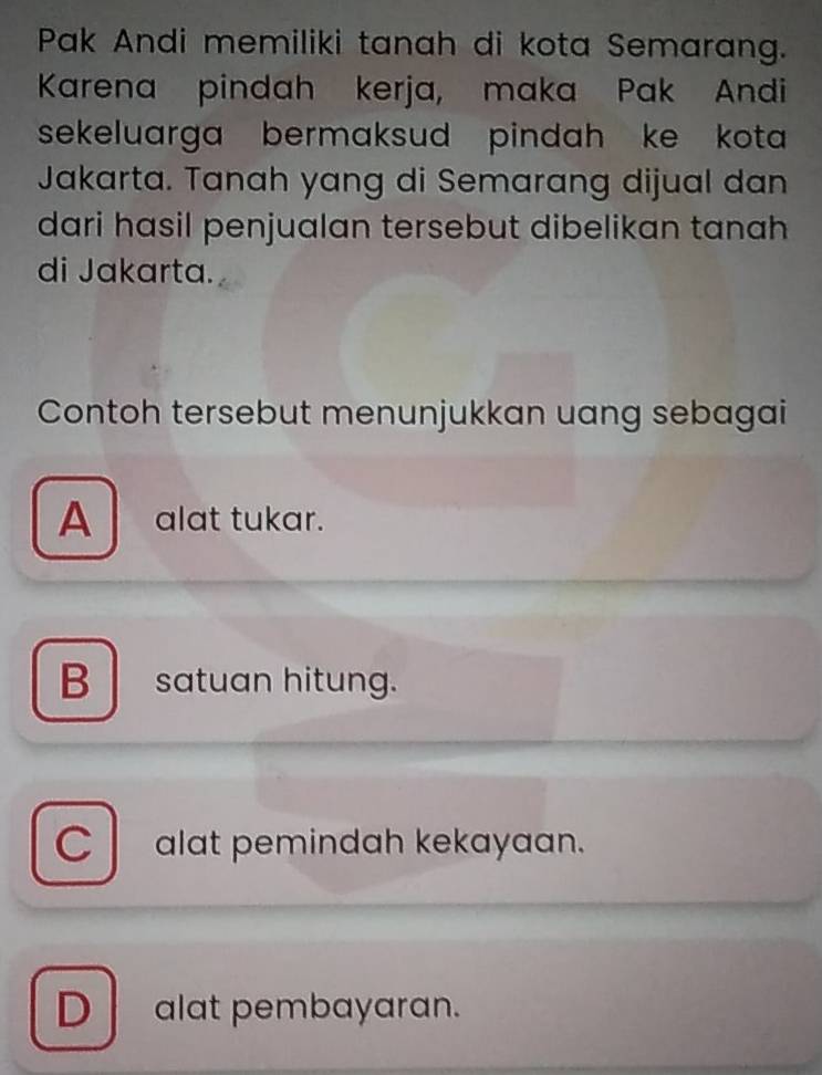 Pak Andi memiliki tanah di kota Semarang.
Karena pindah kerja, maka Pak Andi
sekeluarga bermaksud pindah ke kota 
Jakarta. Tanah yang di Semarang dijual dan
dari hasil penjualan tersebut dibelikan tanah
di Jakarta.
Contoh tersebut menunjukkan uang sebagai
A alat tukar.
B satuan hitung.
Calat pemindah kekayaan.
D alat pembayaran.