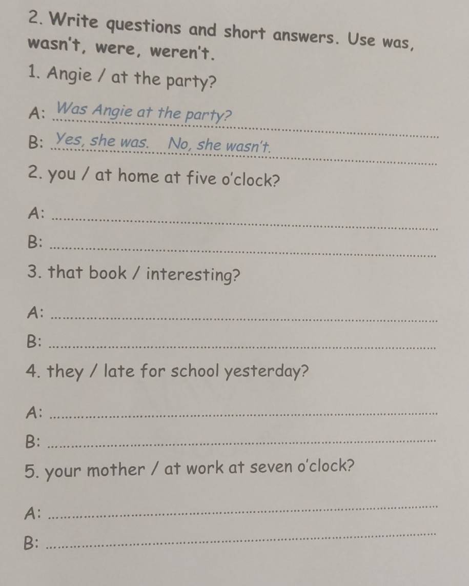 Write questions and short answers. Use was, 
wasn't, were, weren't. 
1. Angie / at the party? 
_ 
A: Was Angie at the party? 
_ 
B: Yes, she was. No, she wasn't. 
2. you / at home at five o'clock? 
A:_ 
_ 
B: 
3. that book / interesting? 
A:_ 
B:_ 
4. they / late for school yesterday? 
A:_ 
B:_ 
5. your mother / at work at seven o'clock? 
A: 
_ 
B: 
_