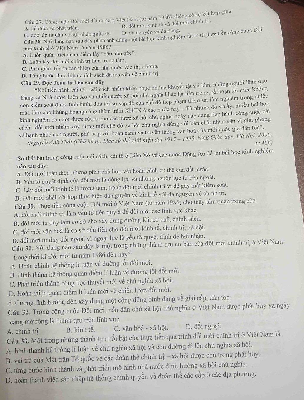 Cầu 27. Công cuộc Đổi mới đất nước ở Việt Nam (từ năm 1986) không có sự kết hợp giữa
A. kế thừa và phát triển.
B. đồi mới kinh tế và đổi mới chính trị.
C. độc lập tự chủ và hội nhập quốc tế. D. đa nguyên và đa đảng.
Câu 28. Nội dung nào sau đây phản ánh đúng một bài học kinh nghiệm rút ra từ thực tiễn công cuộc Đồi
mới kinh tế ở Việt Nam từ năm 1986?
A. Luôn quán triệt quan điểm lấy “dân làm gốc”.
B. Luôn lấy đổi mới chính trị làm trọng tâm.
C. Phải giảm tối đa can thiệp của nhà nước vào thị trường.
D. Từng bước thực hiện chính sách đa nguyên về chính trị.
Câu 29. Đọc đoạn tư liệu sau đây
*Khi tiến hành cải tổ - cải cách nhằm khắc phục những khuyết tật sai lầm, những người lãnh đạo
Đảng và Nhà nước Liên Xô và nhiều nước xã hội chủ nghĩa khác lại liên trọng, rối loạn tới mức không
còn kiểm soát được tình hình, đưa tới sự sụp đồ của chế độ tiếp phạm thêm sai lằm nghiêm trọng nhiều
mặt, làm cho khủng hoảng cảng thêm trầm XHCN ở các nước này... Từ những đồ vỡ ấy, nhiều bài học
kinh nghiệm đau xót được rút ra cho các nước xã hội chủ.nghĩa ngày nay đang tiến hành công cuộc cải
cách -đồi mới nhằm xây dựng một chế độ xã hội chủ nghĩa đúng với bản chất nhân văn vì giải phóng
và hạnh phúc con người, phù hợp với hoàn cảnh và truyền thống văn hoá của mỗi quốc gia dân tộc”.
(Nguyễn Anh Thái (Chủ biên), Lịch sử thế giới hiện đại 1917 - 1995, NXB Giáo dục, Hà Nội, 2006,
tr.466)
Sự thất bại trong công cuộc cải cách, cải tổ ở Liên Xô và các nước Đông Âu để lại bài học kinh nghiệm
nào sau dây:
A. Đổi mới toàn diện nhưng phải phù hợp với hoàn cảnh cụ thể của đất nước.
B. Yếu tố quyết định của đổi mới là động lực và những nguồn lực từ bên ngoài.
C. Lấy đổi mới kinh tế là trọng tâm, tránh đổi mới chính trị vì dễ gây mất kiểm soát.
D. Đổi mới phải kết hợp thực hiện đa nguyên về kinh tế với đa nguyên về chính trị.
Câu 30. Thực tiễn công cuộc Đổi mới ở Việt Nam (từ năm 1986) cho thấy tầm quan trọng của
A. đổi mới chính trị làm yếu tố tiên quyết để đổi mới các lĩnh vực khác.
B. đổi mới tư duy làm cơ sở cho xây dựng đường lối, cơ chế, chính sách.
C. đổi mới văn hoá là cơ sở đầu tiên cho đổi mới kinh tế, chính trị, xã hội.
D. đổi mới tư duy đối ngoại vì ngoại lực là yếu tố quyết định để hội nhập.
Câu 31. Nội dung nào sau đây là một trong những thành tựu cơ bản của đổi mới chính trị ở Việt Nam
trong thời kì Đổi mới từ năm 1986 đến nay?
A. Hoàn chỉnh hệ thống lí luận về đường lối đổi mới.
B. Hình thành hệ thống quan điểm lí luận về đường lối đồi mới.
C. Phát triển thành công học thuyết mới về chủ nghĩa xã hội.
D. Hoàn thiện quan điểm lí luận mới về chiến lược đổi mới.
d. Cương lĩnh hướng đến xây dựng một cộng đồng bình đẳng về giai cấp, dân tộc.
Câu 32. Trong công cuộc Đổi mới, nền dân chủ xã hội chủ nghĩa ở Việt Nam được phát huy và ngày
càng mở rộng là thành tựu trên lĩnh vực
A. chính trị. B. kinh tế. C. văn hoá - xã hội. D. đối ngoại.
Câu 33. Một trong những thành tựu nổi bật của thực tiễn quá trình đổi mới chính trị ở Việt Nam là
A. hình thành hệ thống lí luận về chủ nghĩa xã hội và con đường đi lên chủ nghĩa xã hội.
B. vai trò của Mặt trận Tổ quốc và các đoàn thể chính trị - xã hội được chú trọng phát huy.
C. từng bước hình thành và phát triển mô hình nhà nước định hướng xã hội chủ nghĩa.
D. hoàn thành việc sáp nhập hệ thống chính quyền và đoàn thể các cấp ở các địa phương.