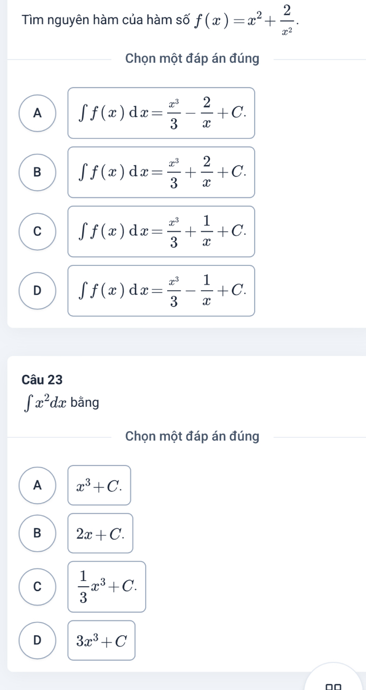 Tìm nguyên hàm của hàm số f(x)=x^2+ 2/x^2 . 
Chọn một đáp án đúng
A ∈t f(x)dx= x^3/3 - 2/x +C.
B ∈t f(x)dx= x^3/3 + 2/x +C.
C ∈t f(x)dx= x^3/3 + 1/x +C.
D ∈t f(x)dx= x^3/3 - 1/x +C. 
Câu 23
∈t x^2dx bằng
Chọn một đáp án đúng
A x^3+C.
B 2x+C.
C  1/3 x^3+C.
D 3x^3+C