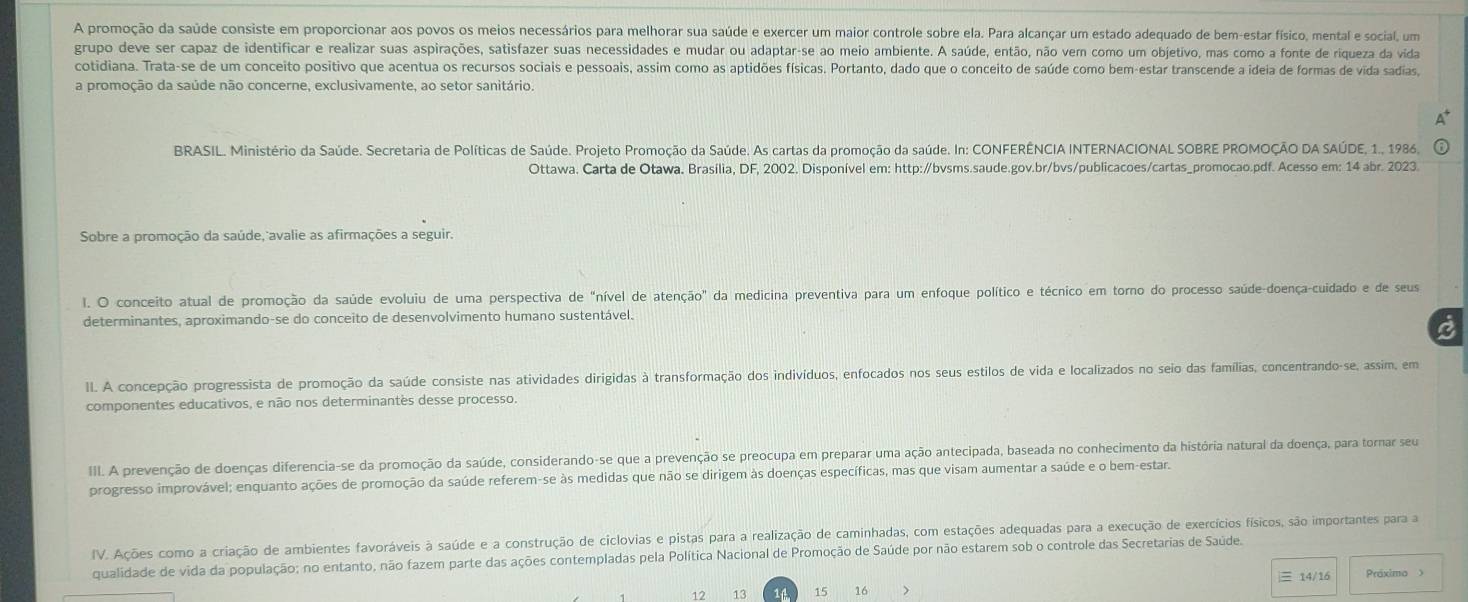 A promoção da saúde consiste em proporcionar aos povos os meios necessários para melhorar sua saúde e exercer um maior controle sobre ela. Para alcançar um estado adequado de bem-estar físico, mental e social, um
grupo deve ser capaz de identificar e realizar suas aspirações, satisfazer suas necessidades e mudar ou adaptar-se ao meio ambiente. A saúde, então, não vem como um objetivo, mas como a fonte de riqueza da vida
cotidiana. Trata-se de um conceito positivo que acentua os recursos sociais e pessoais, assim como as aptidões físicas. Portanto, dado que o conceito de saúde como bem-estar transcende a ideia de formas de vida sadias,
a promoção da saúde não concerne, exclusivamente, ao setor sanitário.
a
BRASIL. Ministério da Saúde. Secretaria de Políticas de Saúde. Projeto Promoção da Saúde. As cartas da promoção da saúde. In: CONFERÊNCIA INTERNACIONAL SOBRE PROMOÇÃO DA SAÚDE, 1., 1986,
Ottawa. Carta de Otawa. Brasília, DF, 2002. Disponível em: http:/bvsms.saude.gov.br/bvs/publicacoes/cartas_promocao.pdf. Acesso em: 14 abr. 2023.
Sobre a promoção da saúde, avalie as afirmações a seguir.
l. O conceito atual de promoção da saúde evoluiu de uma perspectiva de "nível de atenção" da medicina preventiva para um enfoque político e técnico em torno do processo saúde-doença-cuidado e de seus
determinantes, aproximando-se do conceito de desenvolvimento humano sustentável.
II. A concepção progressista de promoção da saúde consiste nas atividades dirigidas à transformação dos indivíduos, enfocados nos seus estilos de vida e localizados no seio das famílias, concentrando-se, assim, em
componentes educativos, e não nos determinantes desse processo.
III. A prevenção de doenças diferencia-se da promoção da saúde, considerando-se que a prevenção se preocupa em preparar uma ação antecipada, baseada no conhecimento da história natural da doença, para tornar seu
progresso improvável; enquanto ações de promoção da saúde referem-se às medidas que não se dirigem às doenças específicas, mas que visam aumentar a saúde e o bem-estar.
IV. Ações como a criação de ambientes favoráveis à saúde e a construção de ciclovias e pistas para a realização de caminhadas, com estações adequadas para a execução de exercícios físicos, são importantes para a
qualidade de vida da população; no entanto, não fazem parte das ações contempladas pela Política Nacional de Promoção de Saúde por não estarem sob o controle das Secretarias de Saúde.
12 13 11 15 16 > | 14/16 Práximo >