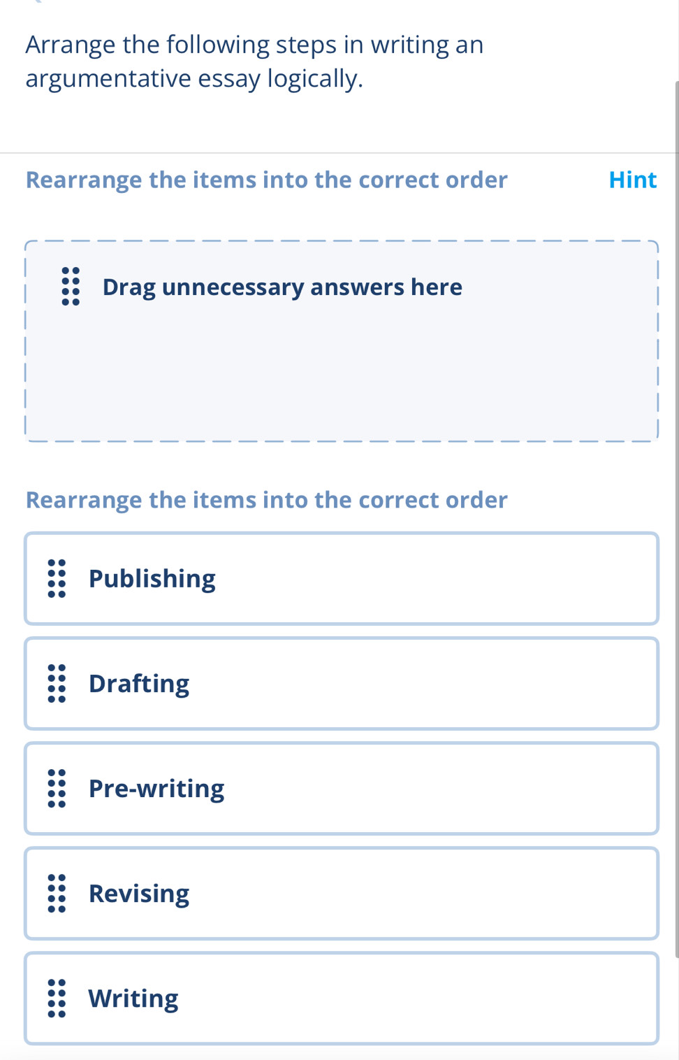 Arrange the following steps in writing an
argumentative essay logically.
Rearrange the items into the correct order Hint
Drag unnecessary answers here
Rearrange the items into the correct order
Publishing
Drafting
Pre-writing
Revising
Writing