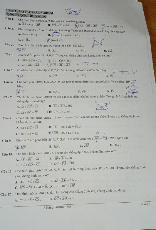 phân C. bài tạp trác nghiệm
Dang 1. Cộng trừ véc tơ
Câu 1. Cho hình binh hành tâm O, Kết quả nào sau đây là đúng?
A. vector AB=vector OA-vector AB B. vector CO-vector OB=vector BA vector AB-vector AD=vector AC D, vector AO+vector OD=vector CB
Câu 2. Cho ba vectơā, ⑤ và ♂ khác vectơ-không. Trong các khẳng định sau, khẳng định nào sat?
A. vector a+vector b=vector b+vector a. B. (vector a+vector b)+vector c=vector a+(widehat b+vector c).
C. vector a+vector 0=vector a. D. vector 0+vector a=vector 0.
B
Câu 3. Cho hình bình hành ABCD. Vectơ tổng vector CB+vector CD bằng 0
overline CA. B. vector BD. C. vector AC. D. vector DB.
Câu 4. Cho ba điểm phân biệt A, B, C . Trong các khẳng định sau, khẳng định nào sal?
A. vector AB+vector BC=vector AC. B. vector AC+vector CB=vector AB.
C. vector CA+vector BC=vector BA. D vector CB+vector AC=vector BA. A
Câu 5. Cho bổn điểm phân biệt A, B,C,D . Vectơ tổng overline AB+overline CD+overline BC+overline DA bằng
B ( D
A.ổ . B. overline AC. C. vector BD. D. overline BA.
Câu 6. Cho tam giác ABC. Gọi M, N,P lần lượt là trung điểm của AB, BC,CA. Vectơ tổng vector MP+vector NP
bằng
M. ρ
A. vector BP. B. overline MN. C. vector CP. D. overline PA. C
i 
Câu 7. Cho hình bình hành ABCD và gọi I là giao điểm của hai đường chéo. Trong các khẳng định sau,
khẳng định nào đúng?
A. vector IA+vector DC=vector IB. B. overline AB+overline AD=overline BD.
C. vector IA+vector BC=vector IB. D vector AB+vector IA=vector BI.
Câu 8. Cho hình bình hành ABCD và gọi I là giao điểm của hai đường chéo. Trong các khẳng định sau,
khẳng định nào sai?
A. vector IA+vector DC=vector IB. B. vector DA+vector DC+vector BI=vector DI
C. vector ID+vector AB=vector IC. D. vector AB+vector AD+vector CI=vector IA. ∴ △ ADC=∠ BAD
Câu 9. Cho các điểm phân biệt M,N, P,Q, R. Xác định vectơ tổng vector MN+vector PQ+vector RP+vector NP+vector QR.
A. vector MP. B. vector MN. C. overline MQ. D. overline MR.
Câu 10. Cho hình bình hành ABCD . Trong các khẳng định sau, khẳng định nào sai?
A. overline AB+overline BD=overline BC. B. vector AB+vector AD=vector AC.
C. vector AC+vector CD=vector CB. D. vector DC+vector DA=vector DB.
Câu 11. Cho tam giác ABC và M,N,P lần lượt là trung điểm của BC,CA,AB . Trong các khẳng định
sau, khẳng định nào sai?
A. vector AB+vector BC+vector CA=vector 0. B. vector AP+vector BM+vector CN=vector 0.
C. vector MN+vector NP+vector PM=vector 0. D. vector PB+vector MC=vector MP.
Câu 12. Cho hình vuông ABCD, tâm O. Trong các khẳng định sau, khẳng định nào đúng?
A. overline BC+overline AB=vector CA. B. vector OC+vector AO=vector CA.
Cô Hằng - 0984031558 Trang 3