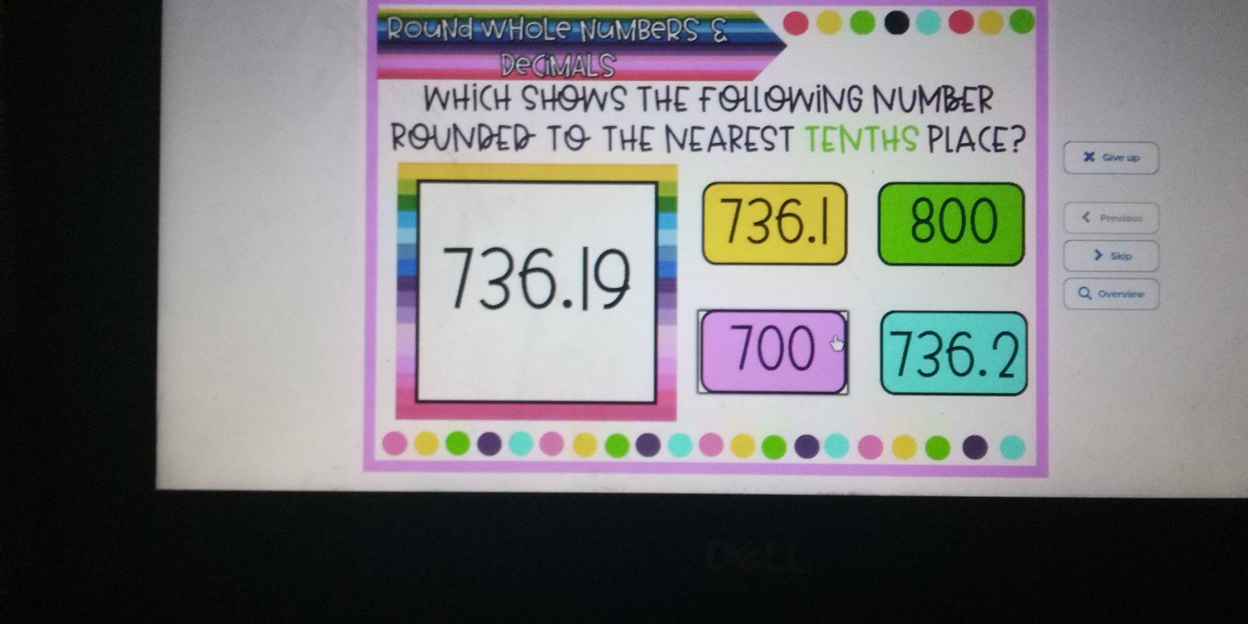 RouNd WHoLe NuMBeRS 
Decimals
WHICH SHOWS THE FOLLOWING NUMBER
ROUNDED TO THE NEAREST TENTHS PLACE?
Give up
736.l 800 《 Previous
736.19
》 Skip
Overview
700 736.2