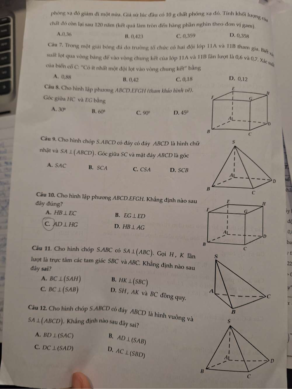 phóng xạ đó giám đi một nửa. Giả sử lúc đầu có 10 g chất phóng xạ đó. Tính khối lượng của
chất đó còn lại sau 120 năm (kết quả làm tròn đến hàng phần nghìn theo đơn vị gam).
A.0,36 B. 0,423 C. 0,359 D. 0,358
Câu 7. Trong một giải bóng đá do trường tố chức có hai đội lớp 11A và 11B tham gia. Biết xá
suất lọt qua vòng bảng để vào vòng chung kết của lớp 11A và 11B lần lượt là 0,6 và 0,7. Xác su
của biến cố C: ''Có ít nhất một đội lọt vào vòng chung kết'' bằng
A. 0,88 B. 0,42 C. 0,18 D. 0,12
Câu 8. Cho hình lập phương ABCD.EFGH (tham khảo hình vẽ).
Góc giữa HC và EG bằng
A. 30° B. 60° C. 90° D. 45°
Câu 9. Cho hình chóp S.ABCD có đáy có đáy ABCD là hình chữ
nhật và SA⊥(ABCD). Góc giữa SC và mặt đáy ABCD là góc
A. SAC B. SCA C. CSA D. SCB
T
t6
h5
Câu 10. Cho hình lập phương ABCD.EFGH. Khẳng định nào sau
đây đúng? 
A. HB⊥ EC iy
B. EG⊥ ED
độ
D. HB⊥ AG
C. AD⊥ HG
0,
ba
Câu 11. Cho hình chóp S.ABC có SA⊥ (ABC). Gọi H , K lần 
tì
lượt là trực tâm các tam giác SBC và ABC C. Khẳng định nào sau
22
đây sai?
A. BC⊥ (SAH) B. HK⊥ (SBC) (
C. BC⊥ (SAB)
D. SI H , AK và BC đồng quy.
x
Câu 12. Cho hình chóp S.ABCD có đáy ABCD là hình vuông và
SA⊥ (ABCD) 1. Khẳng định nào sau đây sai?
A. BD⊥ (SAC) B. AD⊥ (SAB)
D. AC⊥ (SBD)
C. DC⊥ (SAD)