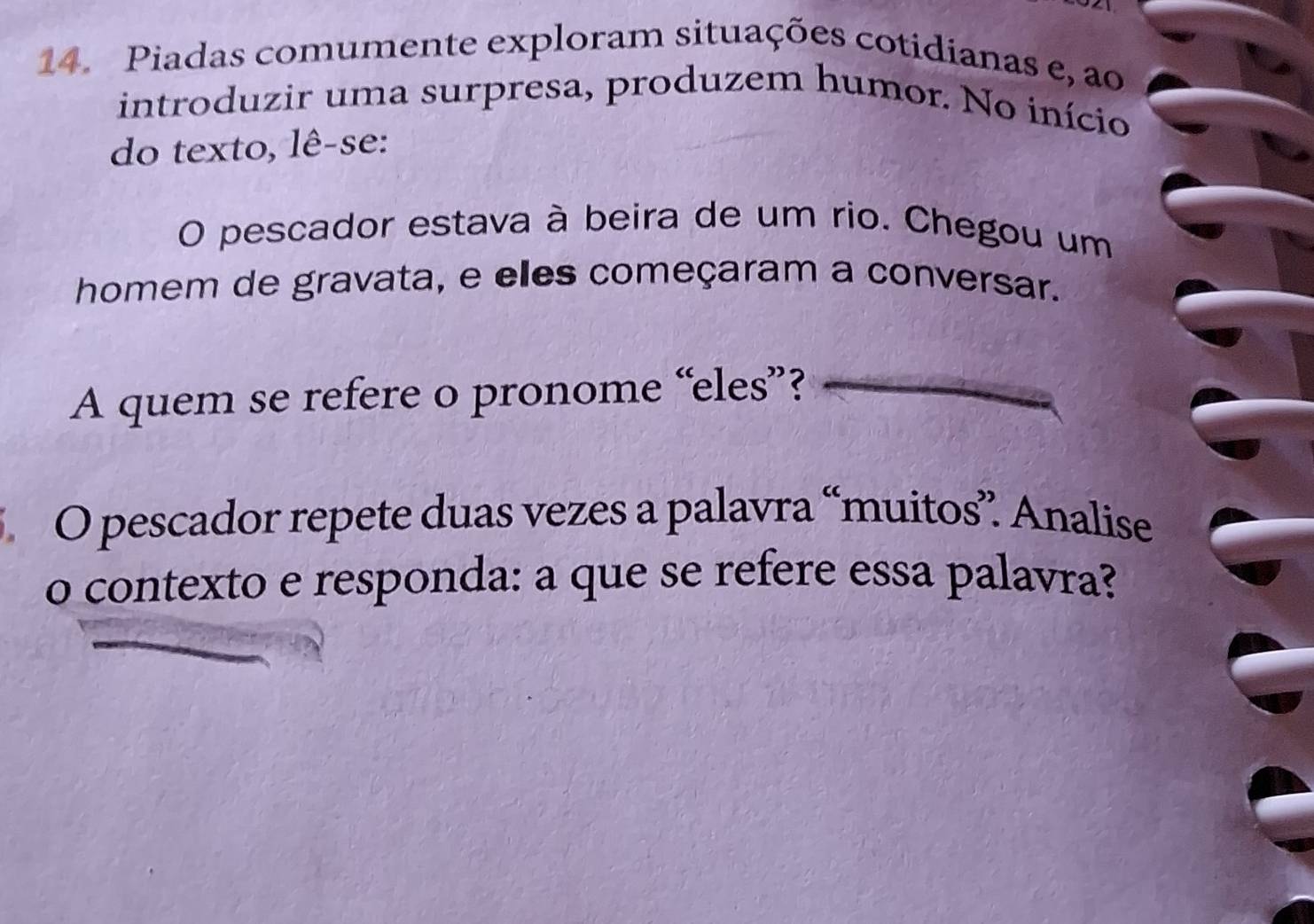 Piadas comumente exploram situações cotidianas e, ao 
introduzir uma surpresa, produzem humor. No início 
do texto, lê-se: 
O pescador estava à beira de um rio. Chegou um 
homem de gravata, e elles começaram a conversar. 
A quem se refere o pronome “eles”? 
O pescador repete duas vezes a palavra “muitos” Analise 
o contexto e responda: a que se refere essa palavra?