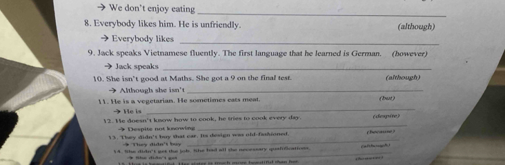 We don’t enjoy eating 
_ 
8. Everybody likes him. He is unfriendly. (although) 
_ 
Everybody likes 
9. Jack speaks Vietnamese fluently. The first language that he learned is German. (however) 
Jack speaks_ 
10. She isn’t good at Maths. She got a 9 on the final test. (although) 
Although she isn't_ 
11. He is a vegetarian. He sometimes cats meat. (but) 
He is 
_ 
_ 
12. He doesn't know how to cook, he tries to cook every day. (despite) 
→ Despite not knowing 
_ 
13. They didn't buy that car. Its design was old-fashioned. (because) 
They didn't buy 
_ 
14. She didn't get the job. She had all the necessary qualifications. (although) 
honever 
→ She didn't get er is much more beetiful than her .