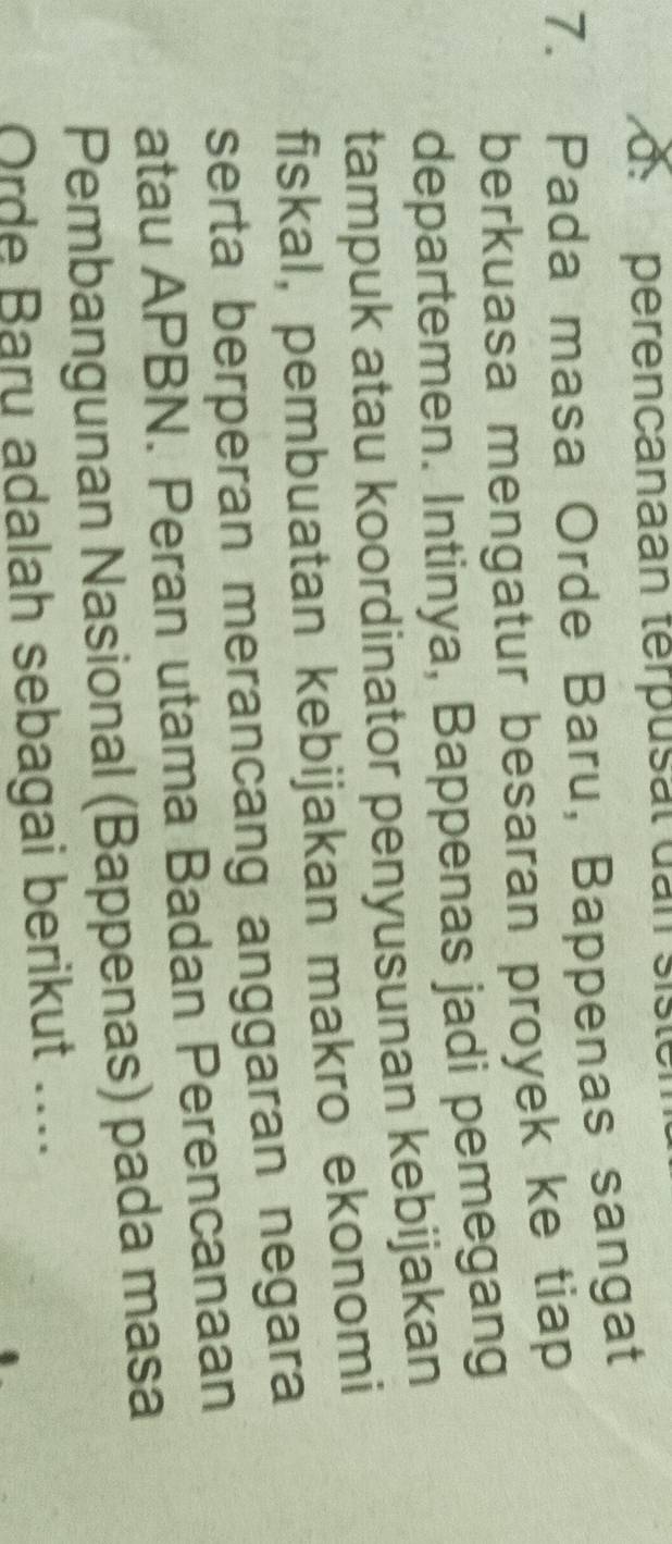 perencanaan terpusal dan sist 
7. Pada masa Orde Baru, Bappenas sangat 
berkuasa mengatur besaran proyek ke tiap 
departemen. Intinya, Bappenas jadi pemegang 
tampuk atau koordinator penyusunan kebijakan 
fiskal, pembuatan kebijakan makro ekonomi 
serta berperan merancang anggaran negara 
atau APBN. Peran utama Badan Perencanaan 
Pembangunan Nasional (Bappenas) pada masa 
Orde Bary adalah sebagai berikut ....