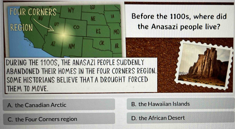 efore the 1100s, where did
the Anasazi people live?
DURING THE 11OOS, THE ANASAZI PEOPLE SUDDENLY
ABANDONED THEIR HOMES IN THE FOUR CORNERS REGION.
SOME HISTORIANS BELIEVE THAT A DROUGHT FORCED
THEM TO MOVE.
A. the Canadian Arctic B. the Hawaiian Islands
C. the Four Corners region D. the African Desert