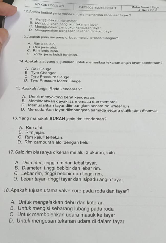 ra memeriksa kehausan tayar ?
A. Menggunakan maltimeter
B. Menggunakan pengukur tekanan tayar
C. Menggunakan pengukur kehausan tayar
D. Menggunakan pengesan tekanan didalam tayar
13. Apakah jenis rim yang di buat melalui proses tuangan?
A. Rim besi aloi
B. Rim jenis aloi.
C. Rim jenis jejari.
D. Roda jenis keluli tertekan.
14. Apakah alat yang digunakan untuk memeriksa tekanan angin tayar kenderaan?
A. Dail Gauge.
B. Tyre Changer.
C. Tyre Pressure Gauge.
D. Tyre Pressure Meter Gauge
15. Apakah fungsi Roda kenderaan?
A. Untuk menyokong berat kenderaan.
B. Memindahkan dayakilas memacu dan membrek.
C. Memudahkan tayar diimbangkan secara on wheel run
D. Memudahkan tayar diimbangkan samada secara statik atau dinamik.
16. Yang manakah BUKAN jenis rim kenderaan?
A. Rim aloi.
B. Rim jejari.
C. Rim keluli tertekan.
D. Rim campuran aloi dengan keluli.
17. Saiz rim biasanya dikenali melalui 3 ukuran, iaitu.
A. Diameter, tinggi rim dan tebal tayar.
B. Diameter, tinggi bebibir dan lebar rim.
C. Lebar rim, tinggi bebibir dan tinggi rim.
D. Lebar tayar, tinggi tayar dan isipadu angin tayar.
18.Apakah tujuan utama valve core pada roda dan tayar?
A. Untuk mengelakkan debu dan kotoran
B. Untuk mengisi sebarang lubang pada roda
C. Untuk membolehkan udara masuk ke tayar
D. Untuk mengesan tekanan udara di dalam tayar