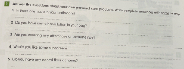 Answer the questions about your own personal care products. Write complete sentences with some or any. 
_ 
1 Is there any soap in your bathroom? 
_ 
2 Do you have some hand lotion in your bag? 
_ 
3 Are you wearing any aftershave or perfume now? 
4 Would you like some sunscreen? 
_ 
5 Do you have any dental floss at home? 
_