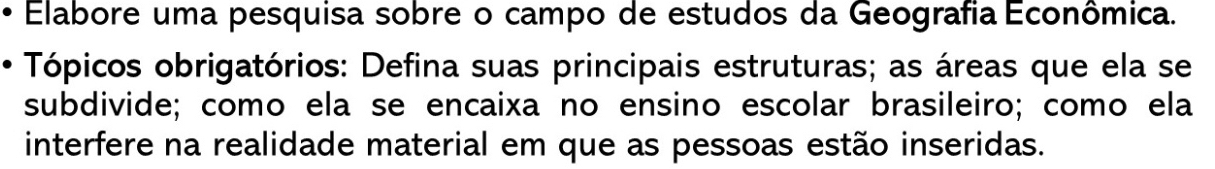 Elabore uma pesquisa sobre o campo de estudos da Geografia Econômica. 
Tópicos obrigatórios: Defina suas principais estruturas; as áreas que ela se 
subdivide; como ela se encaixa no ensino escolar brasileiro; como ela 
interfere na realidade material em que as pessoas estão inseridas.