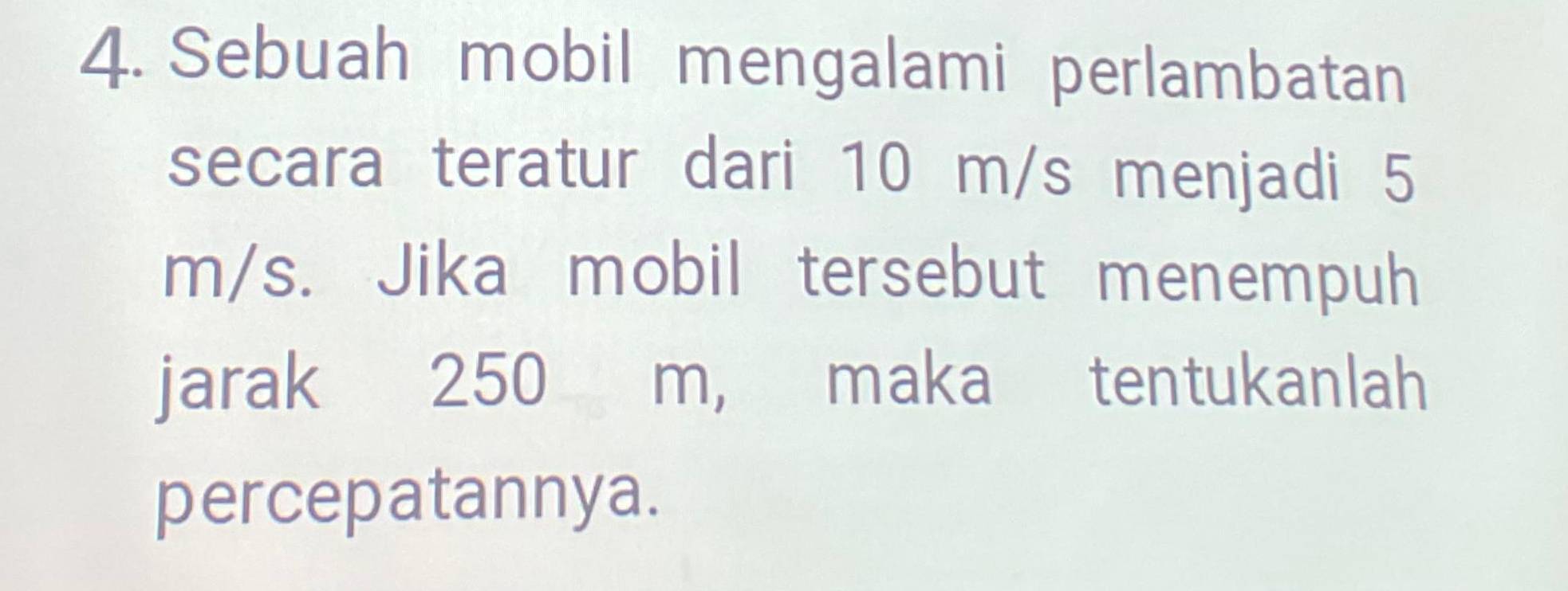 Sebuah mobil mengalami perlambatan 
secara teratur dari 10 m/s menjadi 5
m/s. Jika mobil tersebut menempuh 
jarak 250 m, maka tentukanlah 
percepatannya.