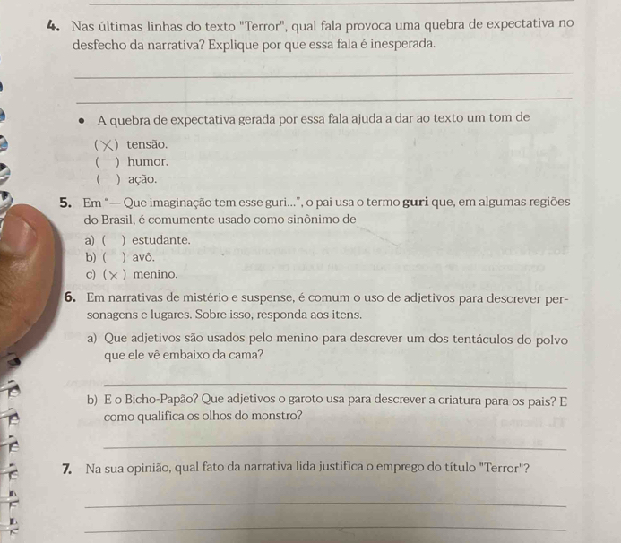 Nas últimas linhas do texto "Terror", qual fala provoca uma quebra de expectativa no
desfecho da narrativa? Explique por que essa fala é inesperada.
_
_
A quebra de expectativa gerada por essa fala ajuda a dar ao texto um tom de
 )tensão.
 ) humor.
 ) ação.
5. Em “— Que imaginação tem esse guri...”, o pai usa o termo guri que, em algumas regiões
do Brasil, é comumente usado como sinônimo de
a) ( ) estudante.
b)( ) avô.
c) ( ) menino.
6. Em narrativas de mistério e suspense, é comum o uso de adjetivos para descrever per-
sonagens e lugares. Sobre isso, responda aos itens.
a) Que adjetivos são usados pelo menino para descrever um dos tentáculos do polvo
que ele vê embaixo da cama?
_
b) E o Bicho-Papão? Que adjetivos o garoto usa para descrever a criatura para os pais? E
como qualifica os olhos do monstro?
_
7. Na sua opinião, qual fato da narrativa lida justifica o emprego do título "Terror"?
_
_