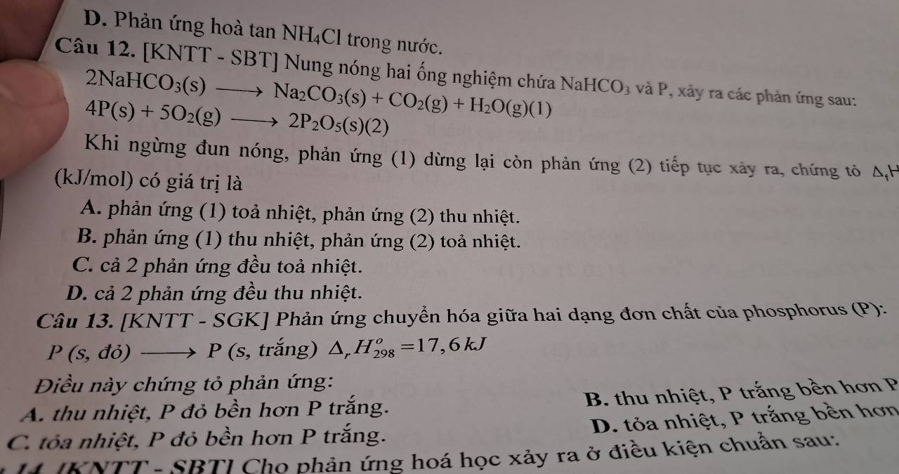 D. Phản ứng hoà tan NH_4Cl trong nước.
Câu 12. [KNTT -SBT] Nung nóng hai ống nghiệm chứa NaHCO_3 và P, xảy ra các phản ứng sau:
2NaHCO_3(s)to Na_2CO_3(s)+CO_2(g)+H_2O(g)(l)
4P(s)+5O_2(g)to 2P_2O_5(s)(2)
Khi ngừng đun nóng, phản ứng (1) dừng lại còn phản ứng (2) tiếp tục xảy ra, chứng tỏ Δ, H
(kJ/mol) có giá trị là
A. phản ứng (1) toả nhiệt, phản ứng (2) thu nhiệt.
B. phản ứng (1) thu nhiệt, phản ứng (2) toả nhiệt.
C. cả 2 phản ứng đều toả nhiệt.
D. cả 2 phản ứng đều thu nhiệt.
Câu 13. [ K [NTT-SGK] Phản ứng chuyển hóa giữa hai dạng đơn chất của phosphorus (P):
P(s,do) to P( (s, trắng) △ _rH_(298)^o=17,6kJ
Điều này chứng tỏ phản ứng:
B. thu nhiệt, P trắng bền hơn P
A. thu nhiệt, P đỏ bền hơn P trắng.
D. tỏa nhiệt, P trắng bền hơn
C. tỏa nhiệt, P đỏ bền hơn P trắng.
* INTT- SBTI Cho phản ứng hoá học xảy ra ở điều kiện chuẩn sau: