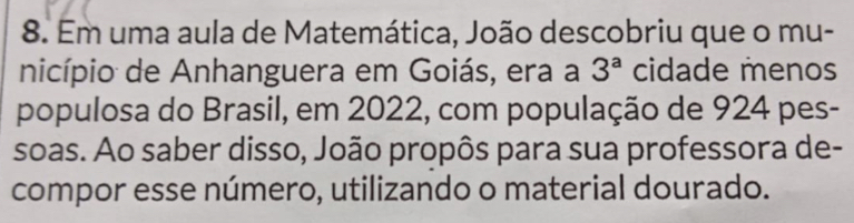 Em uma aula de Matemática, João descobriu que o mu- 
nicípio de Anhanguera em Goiás, era a 3^a cidade menos 
populosa do Brasil, em 2022, com população de 924 pes- 
soas. Ao saber disso, João propôs para sua professora de- 
compor esse número, utilizando o material dourado.